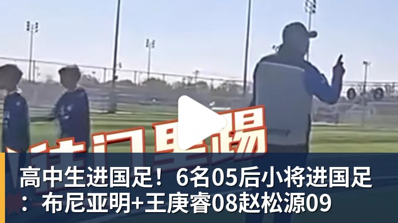 高中生进国足！6名05后小将进国足：布尼亚明+王庚睿08赵松源09