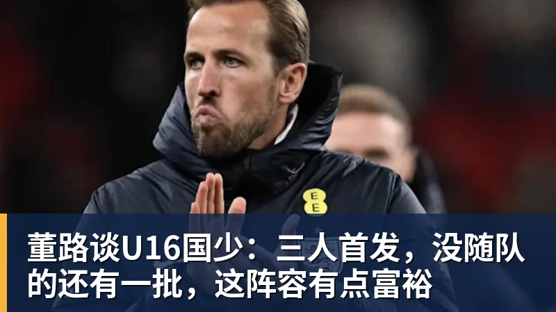 董路谈U16国少：三人首发，没随队的还有一批，这阵容有点富裕